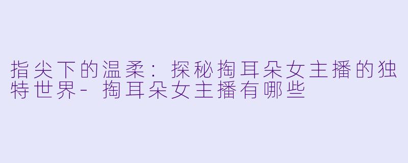 指尖下的温柔：探秘掏耳朵女主播的独特世界