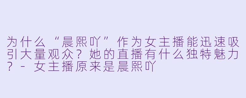 为什么“晨熙吖”作为女主播能迅速吸引大量观众？她的直播有什么独特魅力？