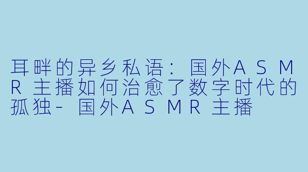 耳畔的异乡私语：国外ASMR主播如何治愈了数字时代的孤独-国外ASMR主播