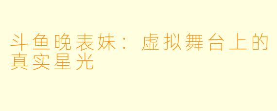 斗鱼晚表妹：虚拟舞台上的真实星光