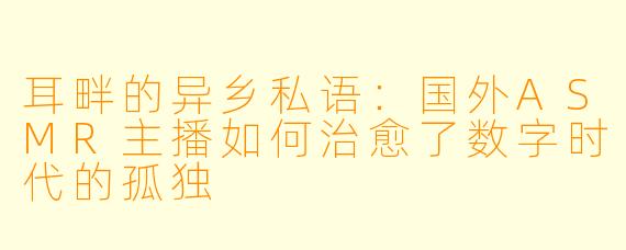 耳畔的异乡私语：国外ASMR主播如何治愈了数字时代的孤独