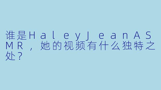 谁是HaleyJeanASMR，她的视频有什么独特之处？