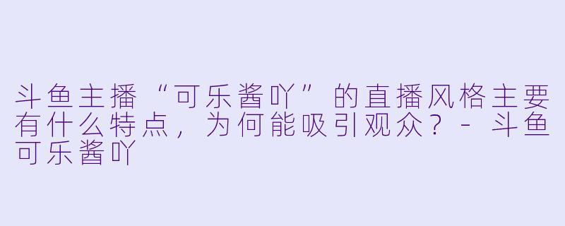 斗鱼主播“可乐酱吖”的直播风格主要有什么特点，为何能吸引观众？