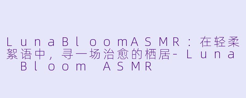 LunaBloomASMR：在轻柔絮语中，寻一场治愈的栖居-Luna Bloom ASMR