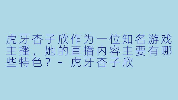 虎牙杏子欣作为一位知名游戏主播，她的直播内容主要有哪些特色？
