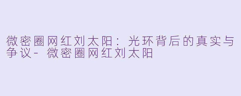 微密圈网红刘太阳：光环背后的真实与争议-微密圈网红刘太阳