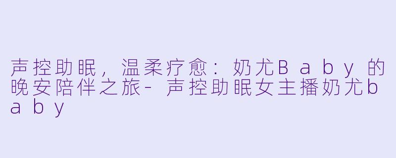 声控助眠，温柔疗愈：奶尤Baby的晚安陪伴之旅-声控助眠女主播奶尤baby