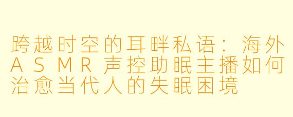 跨越时空的耳畔私语：海外ASMR声控助眠主播如何治愈当代人的失眠困境