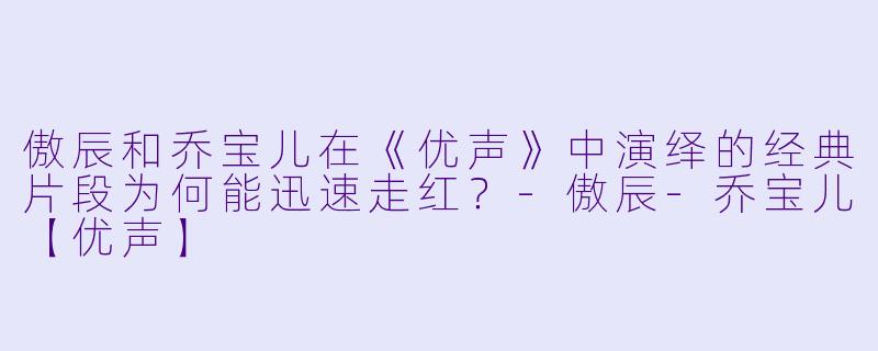 傲辰和乔宝儿在《优声》中演绎的经典片段为何能迅速走红？