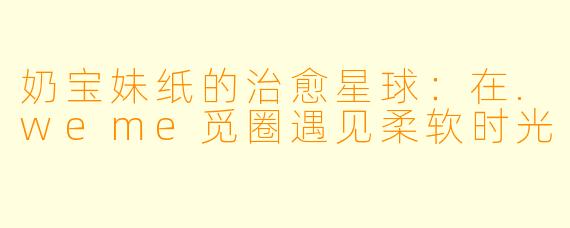 奶宝妹纸的治愈星球：在.weme觅圈遇见柔软时光