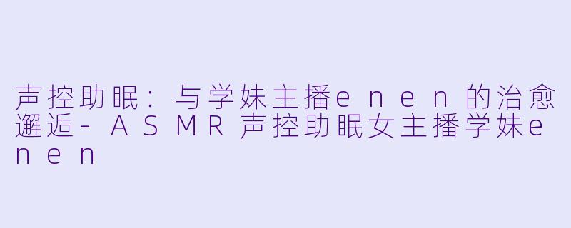 声控助眠：与学妹主播enen的治愈邂逅-ASMR声控助眠女主播学妹enen
