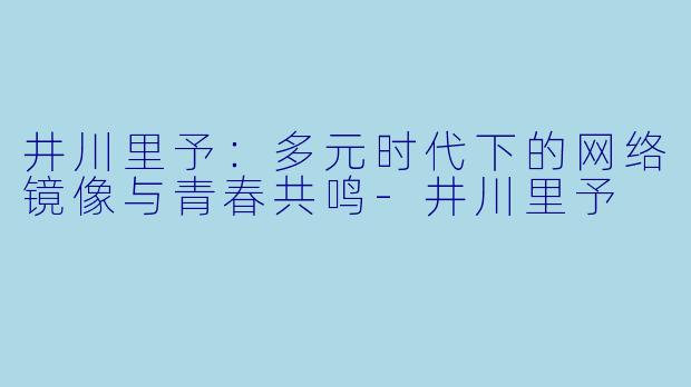 井川里予：多元时代下的网络镜像与青春共鸣-井川里予
