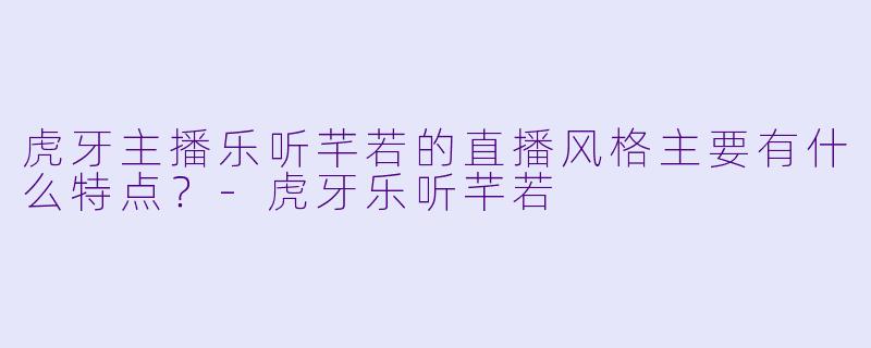 虎牙主播乐听芊若的直播风格主要有什么特点？