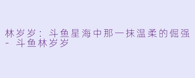 林岁岁：斗鱼星海中那一抹温柔的倔强-斗鱼林岁岁