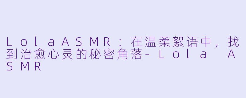 LolaASMR：在温柔絮语中，找到治愈心灵的秘密角落-Lola ASMR
