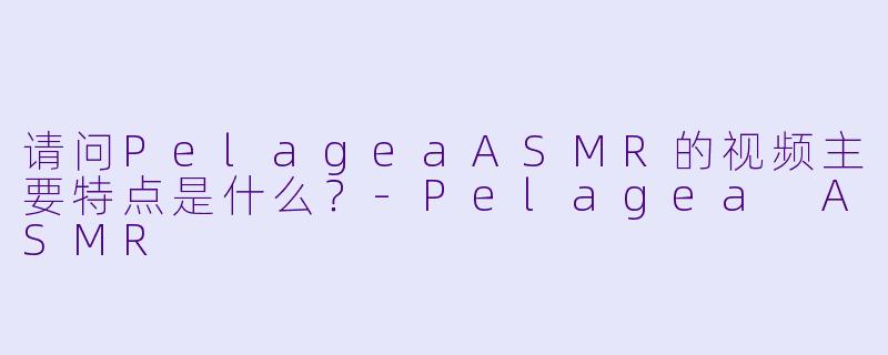 请问PelageaASMR的视频主要特点是什么？