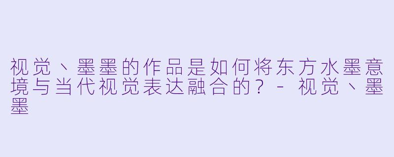 视觉丶墨墨的作品是如何将东方水墨意境与当代视觉表达融合的？