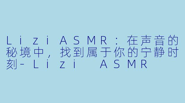 LiziASMR：在声音的秘境中，找到属于你的宁静时刻-Lizi ASMR