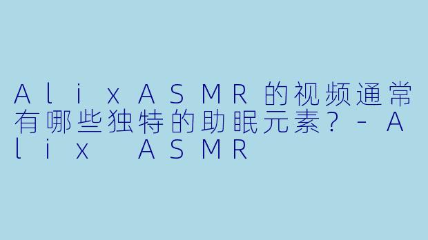 AlixASMR的视频通常有哪些独特的助眠元素？