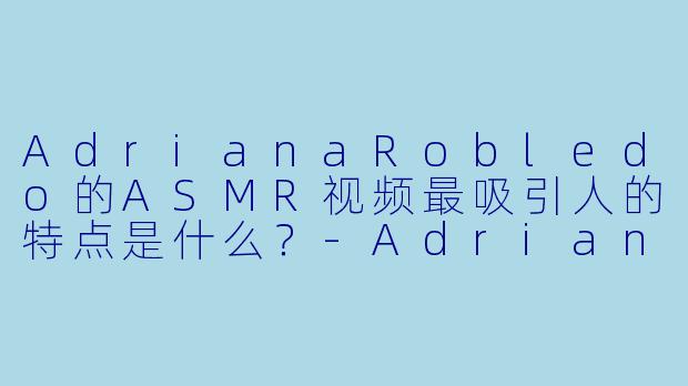 AdrianaRobledo的ASMR视频最吸引人的特点是什么？