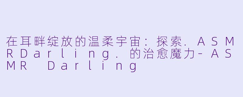 在耳畔绽放的温柔宇宙：探索.ASMRDarling.的治愈魔力-ASMR Darling
