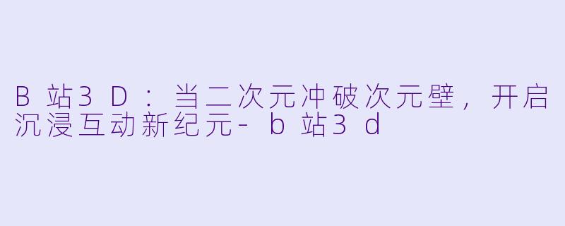 B站3D：当二次元冲破次元壁，开启沉浸互动新纪元-b站3d