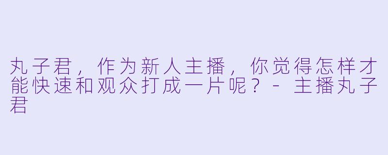 丸子君，作为新人主播，你觉得怎样才能快速和观众打成一片呢？