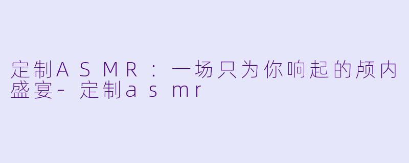定制ASMR：一场只为你响起的颅内盛宴-定制asmr