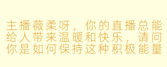 主播薇柔呀，你的直播总能给人带来温暖和快乐，请问你是如何保持这种积极能量的呢？