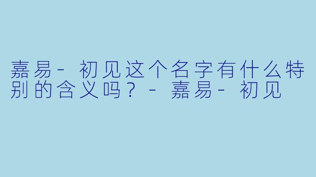 嘉易-初见这个名字有什么特别的含义吗？