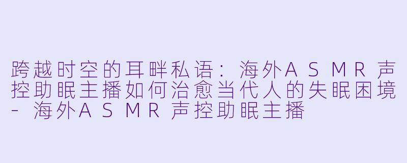 跨越时空的耳畔私语：海外ASMR声控助眠主播如何治愈当代人的失眠困境-海外ASMR声控助眠主播