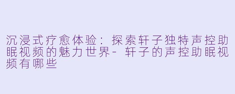 沉浸式疗愈体验：探索轩子独特声控助眠视频的魅力世界