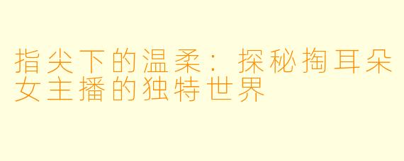 指尖下的温柔：探秘掏耳朵女主播的独特世界