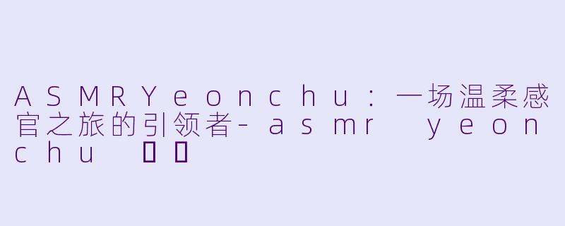 ASMRYeonchu：一场温柔感官之旅的引领者
