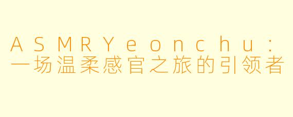 ASMRYeonchu：一场温柔感官之旅的引领者