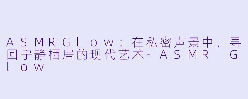 ASMRGlow：在私密声景中，寻回宁静栖居的现代艺术-ASMR Glow