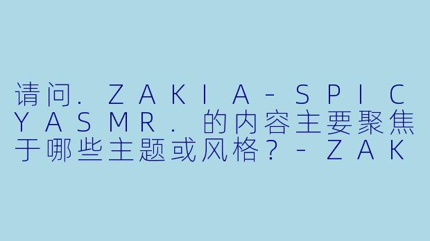 请问.ZAKIA-SPICYASMR.的内容主要聚焦于哪些主题或风格？