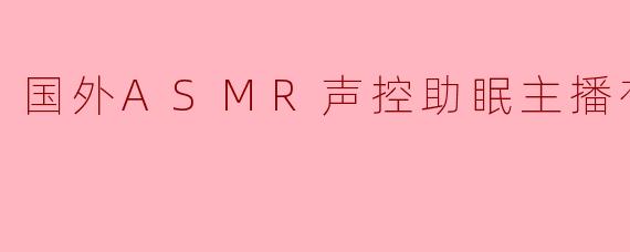 国外有哪些知名的ASMR声控助眠主播值得推荐？