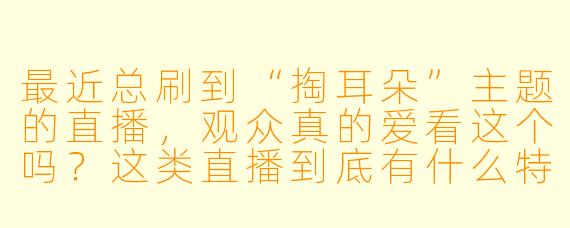 最近总刷到“掏耳朵”主题的直播，观众真的爱看这个吗？这类直播到底有什么特别的吸引力？