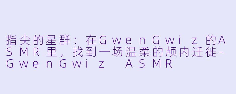指尖的星群：在GwenGwiz的ASMR里，找到一场温柔的颅内迁徙-GwenGwiz ASMR