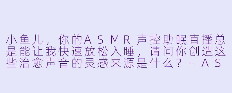 小鱼儿，你的ASMR声控助眠直播总是能让我快速放松入睡，请问你创造这些治愈声音的灵感来源是什么？