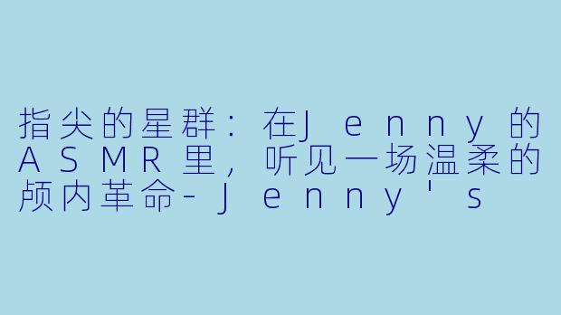 指尖的星群：在Jenny的ASMR里，听见一场温柔的颅内革命-Jenny's ASMR