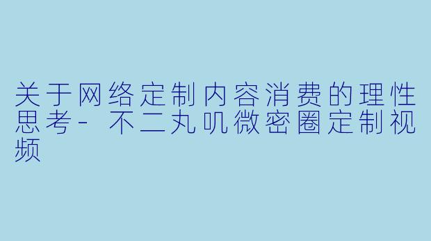 关于网络定制内容消费的理性思考-不二丸叽微密圈定制视频
