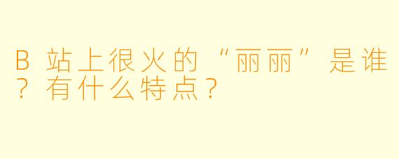 B站上很火的“丽丽”是谁？有什么特点？