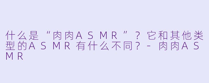 什么是“肉肉ASMR”？它和其他类型的ASMR有什么不同？-肉肉ASMR