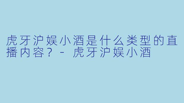 虎牙沪娱小酒是什么类型的直播内容？