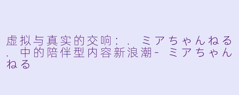 虚拟与真实的交响：.ミアちゃんねる.中的陪伴型内容新浪潮-ミアちゃんねる