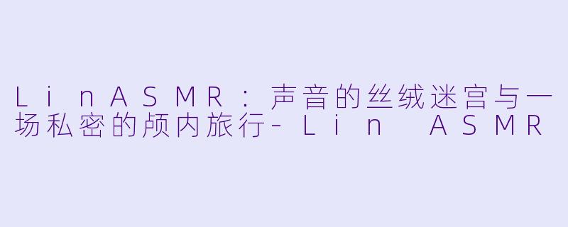 LinASMR：声音的丝绒迷宫与一场私密的颅内旅行-Lin ASMR
