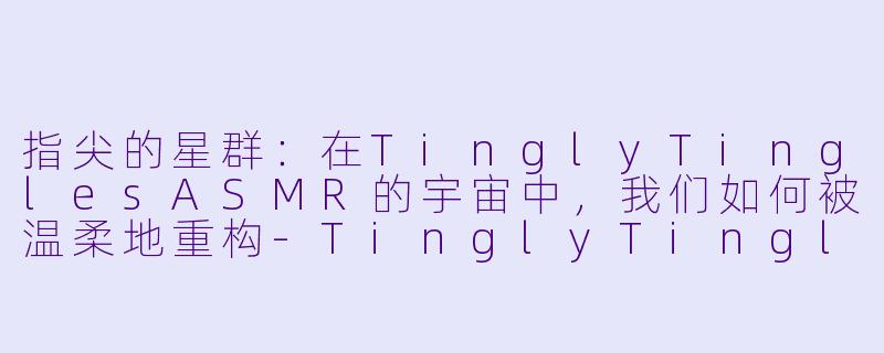 指尖的星群：在TinglyTinglesASMR的宇宙中，我们如何被温柔地重构-TinglyTinglesASMR