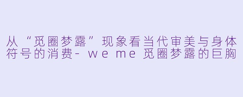 从“觅圈梦露”现象看当代审美与身体符号的消费-weme觅圈梦露的巨胸